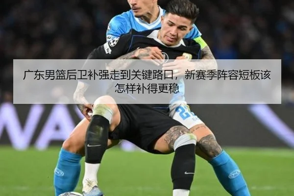 广东男篮后卫补强走到关键路口，新赛季阵容短板该怎样补得更稳